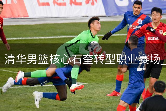 清华男篮核心石奎转型职业赛场 陈磊揭秘爱徒一年特训投篮蜕变内幕