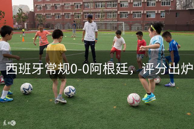西班牙常规0-0阿根廷，评分出炉：不是梅西第一，而是阿根廷23号